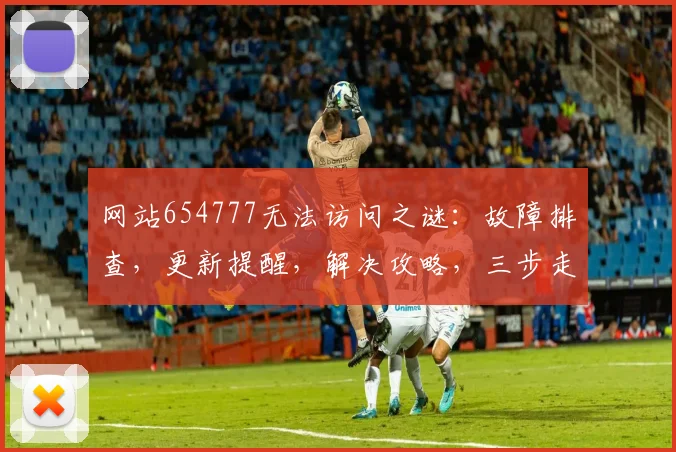 网站654777无法访问之谜：故障排查，更新提醒，解决攻略，三步走